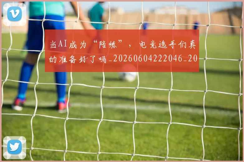 当AI成为“陪练”，电竞选手们真的准备好了吗_20260604222046_20260707152147