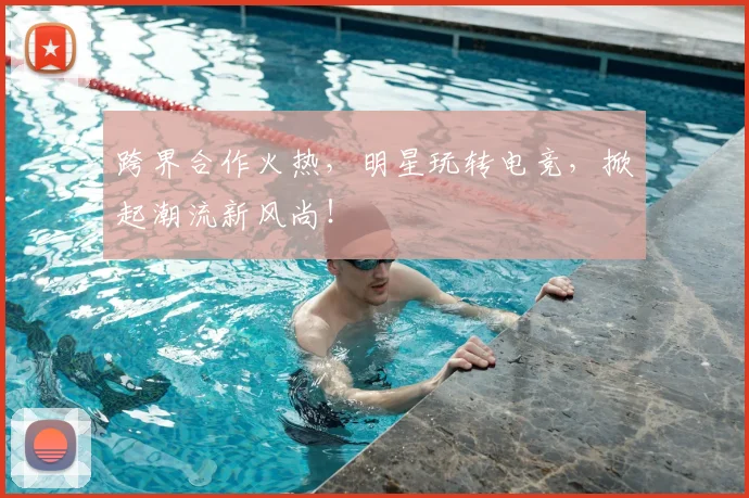 跨界合作火热,明星玩转电竞,掀起潮流新风尚!