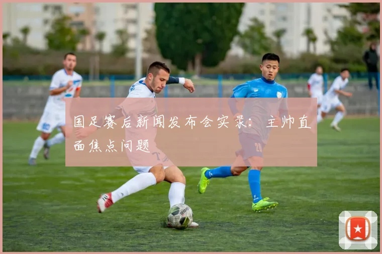 国足赛后新闻发布会实录：主帅直面焦点问题