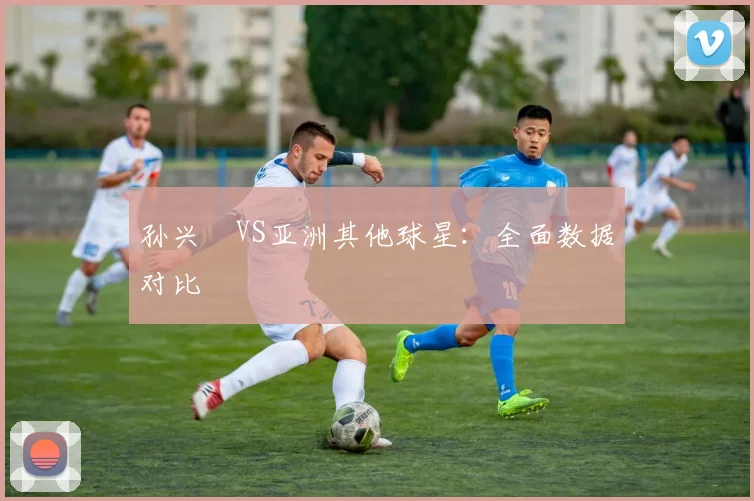 孙兴慜VS亚洲其他球星：全面数据对比
