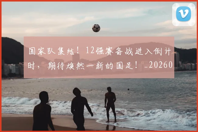 国家队集结！12强赛备战进入倒计时，期待焕然一新的国足！_20260604144340