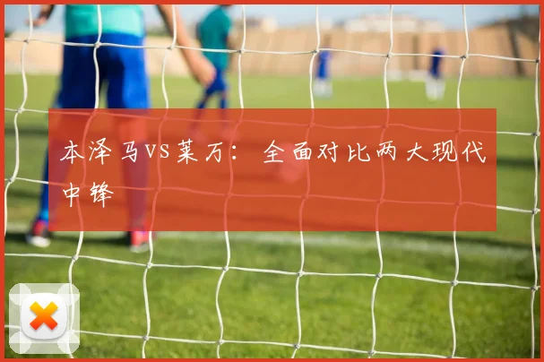本泽马vs莱万：全面对比两大现代中锋
