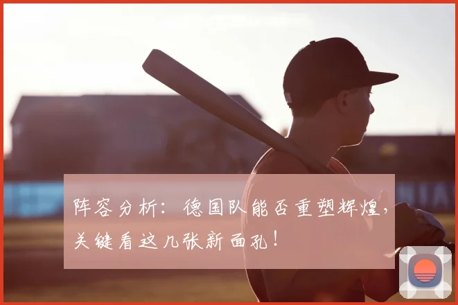 阵容分析：德国队能否重塑辉煌，关键看这几张新面孔！