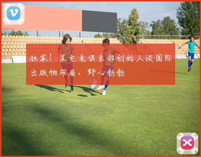 独家!某电竞俱乐部创始人谈国际出版物布局,野心勃勃