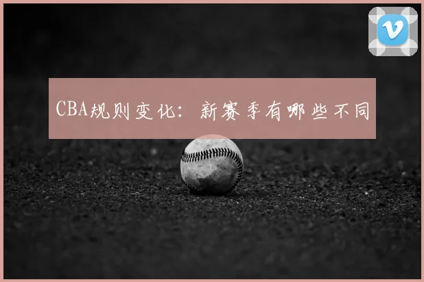 CBA规则变化：新赛季有哪些不同