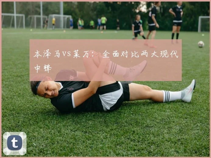 本泽马vs莱万：全面对比两大现代中锋