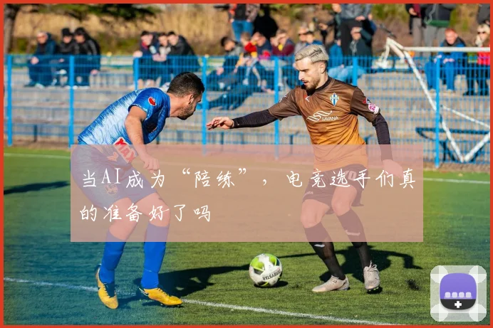 当AI成为“陪练”，电竞选手们真的准备好了吗