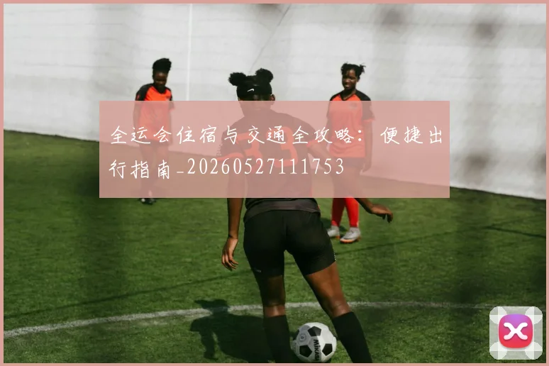 全运会住宿与交通全攻略：便捷出行指南_20260527111753