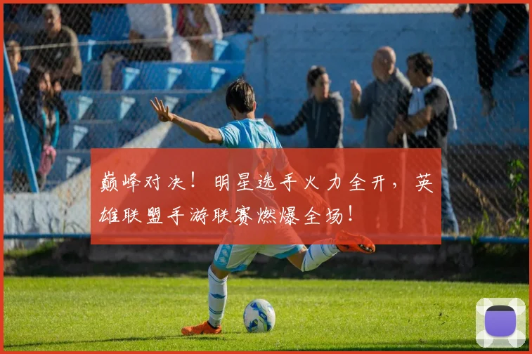 巅峰对决！明星选手火力全开，英雄联盟手游联赛燃爆全场！