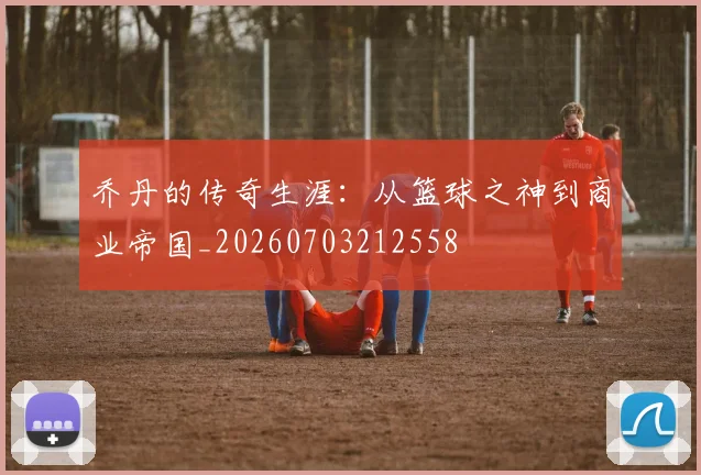 乔丹的传奇生涯：从篮球之神到商业帝国_20260703212558