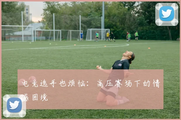 电竞选手也烦恼:高压赛场下的情感困境