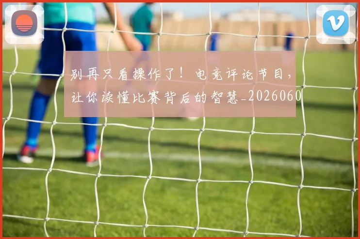 别再只看操作了！电竞评论节目，让你读懂比赛背后的智慧_20260602212534